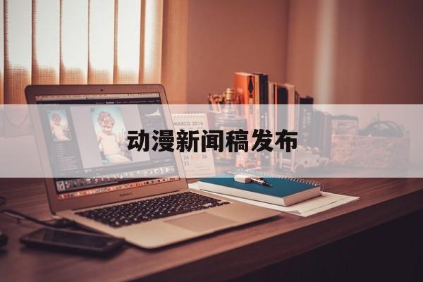 动漫新闻稿发布(关于动漫的新闻话题)