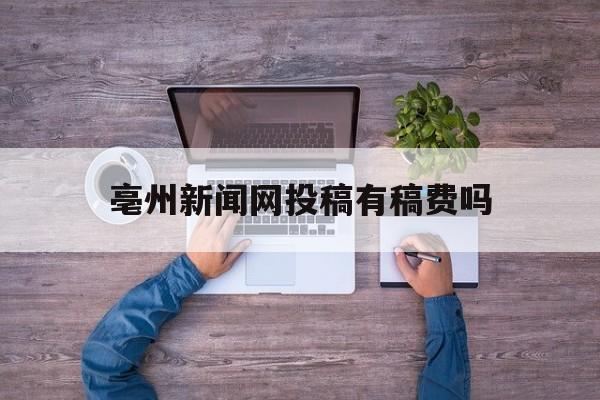 亳州新闻网投稿有稿费吗(亳州新闻网投稿有稿费吗多少钱)