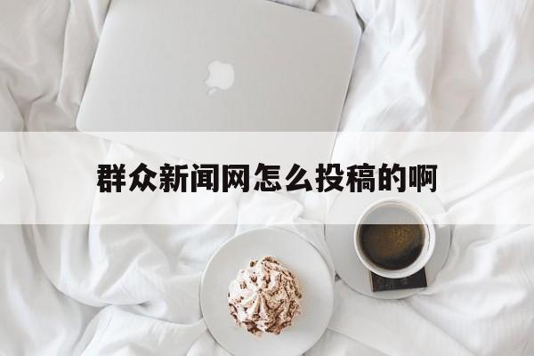 群众新闻网怎么投稿的啊(群众新闻网怎么投稿的啊视频)