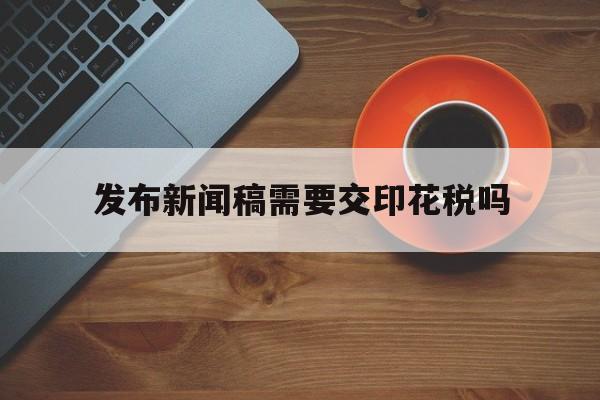 关于发布新闻稿需要交印花税吗的信息