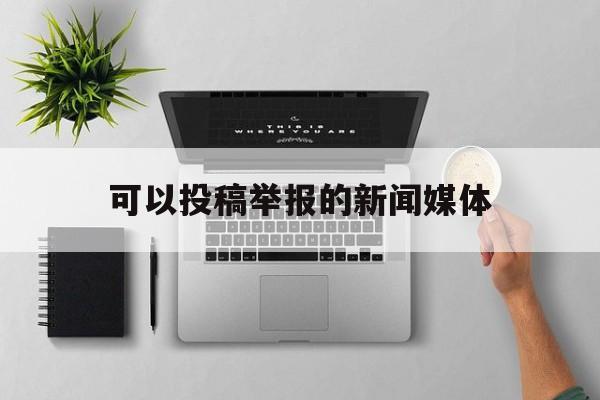 可以投稿举报的新闻媒体(可以投稿举报的新闻媒体有哪些)