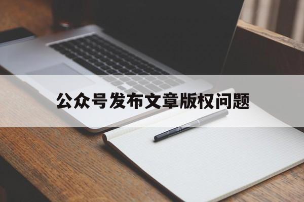 公众号发布文章版权问题(公众号发布文章版权问题如何解决)