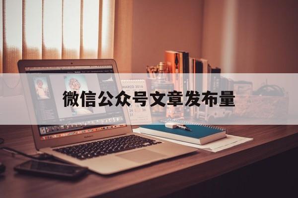 微信公众号文章发布量(微信公众号文章发布数量限制)