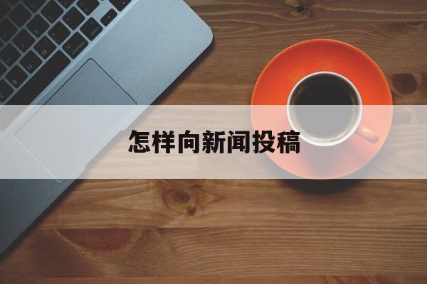 怎样向新闻投稿(如何在新闻网上投稿)