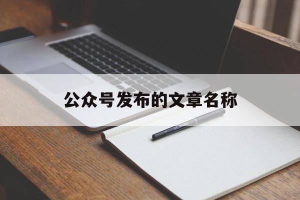 公众号发布的文章名称(公众号发布的文章名称怎么修改)