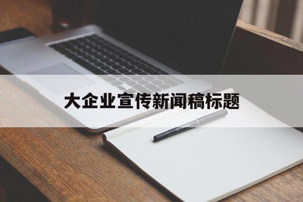 大企业宣传新闻稿标题(大企业宣传新闻稿标题怎么写)