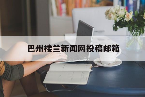 巴州楼兰新闻网投稿邮箱(巴音郭楞蒙古自治州楼兰古城遗址)