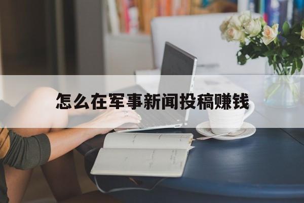 怎么在军事新闻投稿赚钱(怎么在军事新闻投稿赚钱呢)