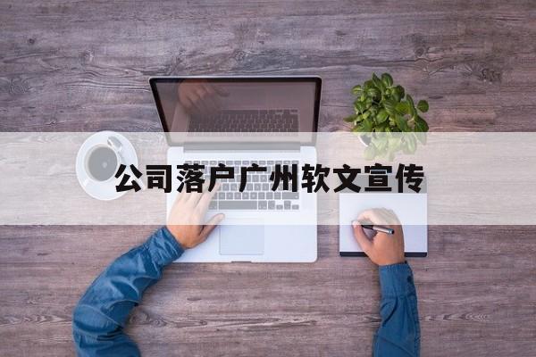 公司落户广州软文宣传(广州市促进企业加快落户若干办法)