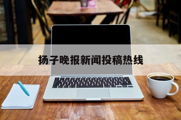 扬子晚报新闻投稿热线(扬子晚报新闻热线电话是多少)