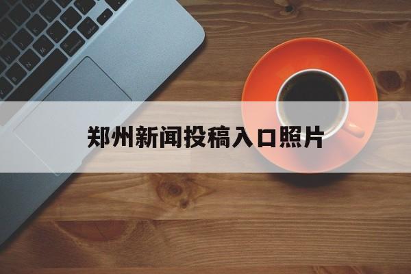 郑州新闻投稿入口照片(郑州新闻投稿入口照片在哪)