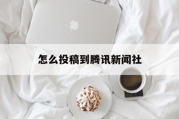 怎么投稿到腾讯新闻社(怎么投稿到腾讯新闻社文章)