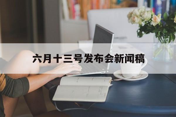 六月十三号发布会新闻稿(六月十三号新闻联播主要内容)