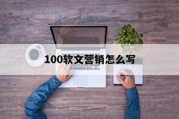 100软文营销怎么写(软文营销经典案例优秀软文)