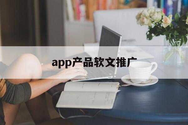 app产品软文推广(推广app软文怎样写比较好)