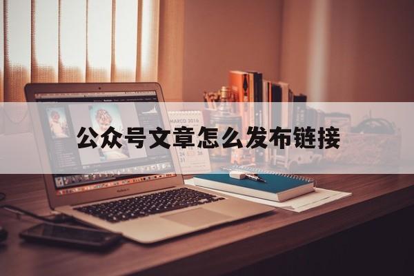 公众号文章怎么发布链接(微信公众号文章怎么发链接)