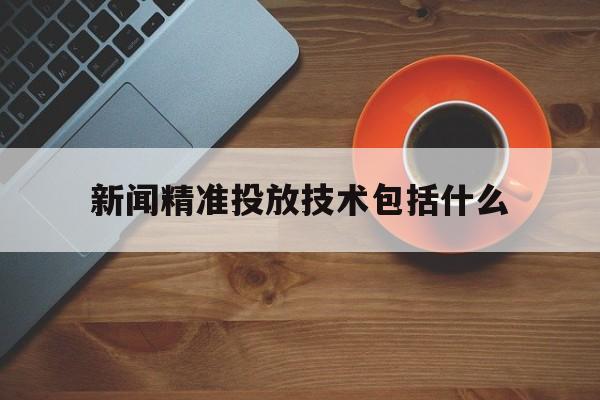 新闻精准投放技术包括什么(新闻精准投放技术包括什么方面)