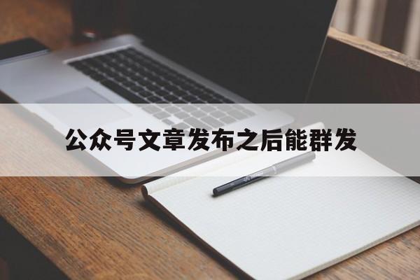 公众号文章发布之后能群发(微信公众号文章群发后能再次编辑吗)