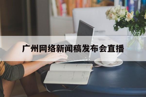 广州网络新闻稿发布会直播(广州网络新闻稿发布会直播在哪看)