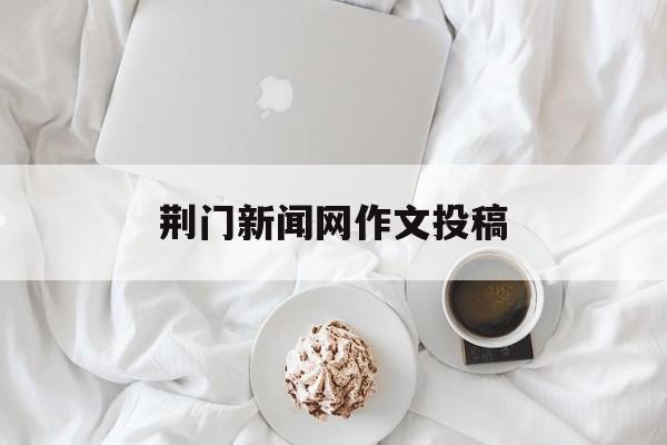 荆门新闻网作文投稿(荆门新闻网作文投稿网站)