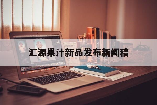 汇源果汁新品发布新闻稿(汇源果汁新品发布新闻稿怎么写)