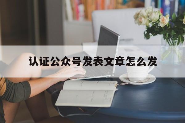 认证公众号发表文章怎么发(认证公众号发表文章怎么发表)