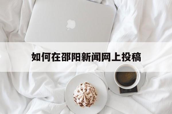 如何在邵阳新闻网上投稿(如何在邵阳新闻网上投稿文章)