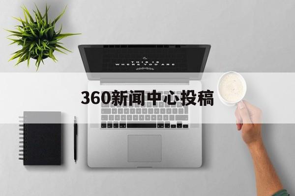 360新闻中心投稿(360新闻中心投稿要求)