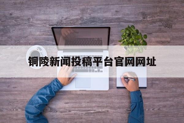 铜陵新闻投稿平台官网网址(铜陵新闻投稿平台官网网址查询)