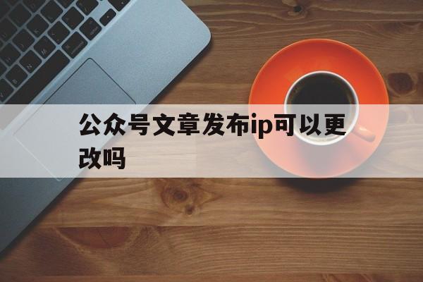 公众号文章发布ip可以更改吗(微信公众号发布文章可以修改吗?)