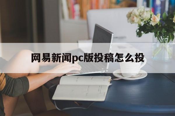 网易新闻pc版投稿怎么投(网易新闻pc版投稿怎么投不上)