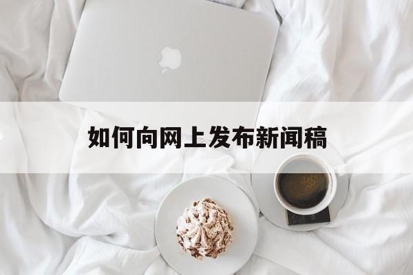 如何向网上发布新闻稿(如何向网上发布新闻稿子)