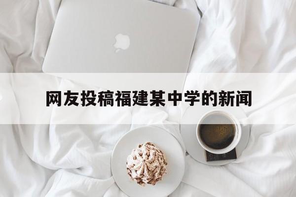 网友投稿福建某中学的新闻(网友投稿福建某中学的新闻视频)