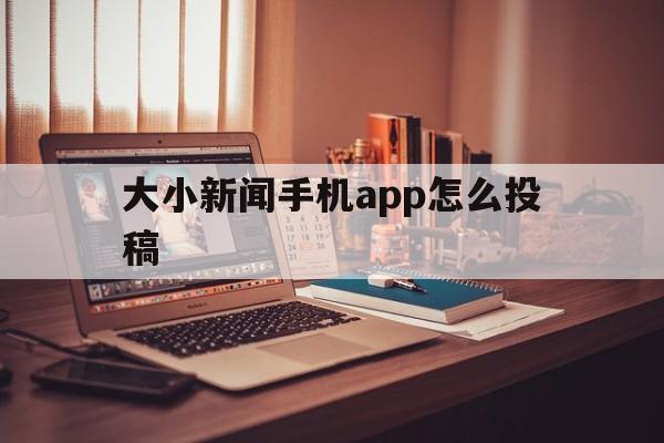 大小新闻手机app怎么投稿的简单介绍