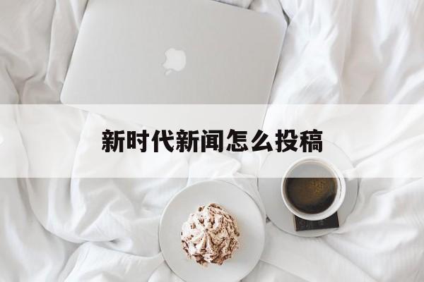 新时代新闻怎么投稿(如何做好新时代新闻发布工作)