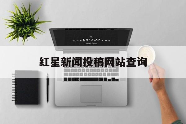 红星新闻投稿网站查询(红星新闻在哪些平台发布)