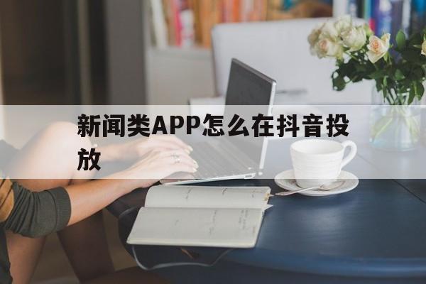 新闻类APP怎么在抖音投放(新闻类app怎么在抖音投放广告)