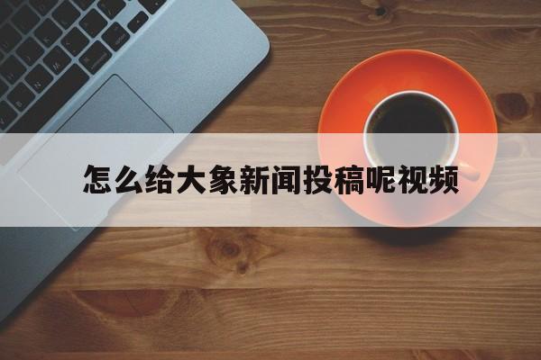 怎么给大象新闻投稿呢视频(怎么给大象新闻投稿呢视频教程)