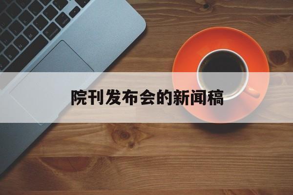 院刊发布会的新闻稿(院刊发布会的新闻稿怎么写)