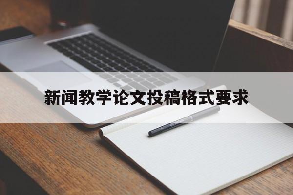 新闻教学论文投稿格式要求(新闻教学论文投稿格式要求怎么写)