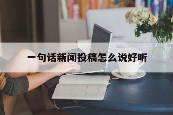 一句话新闻投稿怎么说好听(一句话新闻投稿怎么说好听点的话)