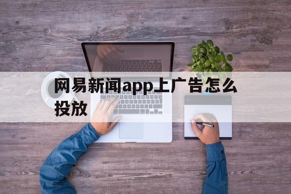 网易新闻app上广告怎么投放(网易新闻app上广告怎么投放的)