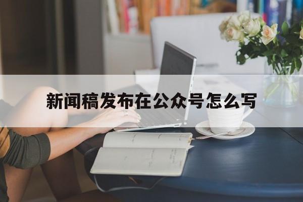 新闻稿发布在公众号怎么写(如何把新闻稿写成公众号推文)