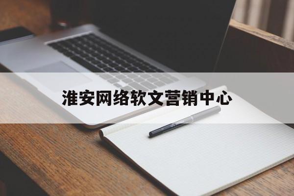 淮安网络软文营销中心(淮安网络软文营销中心地址)