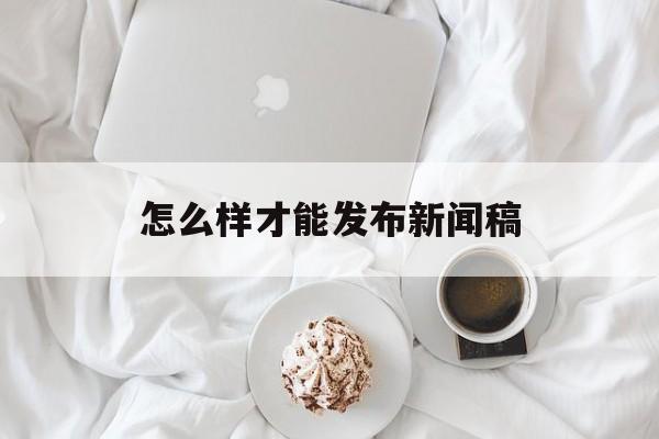 怎么样才能发布新闻稿(怎么样才能发布新闻稿呢)