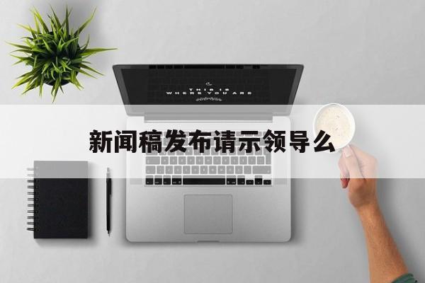 新闻稿发布请示领导么(关于新闻发布会请示范文大全)