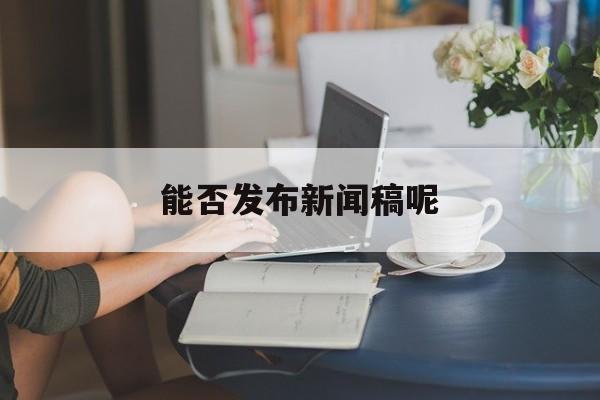 能否发布新闻稿呢(新闻稿发布后可以删除吗)