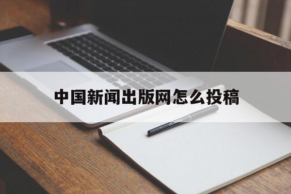 中国新闻出版网怎么投稿(中国新闻出版网怎么投稿的)