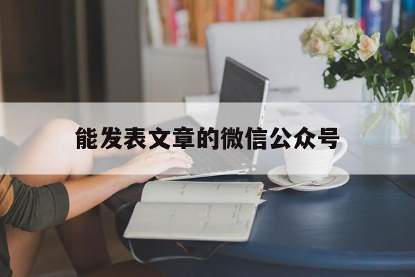 能发表文章的微信公众号(能发表文章的微信公众号有哪些)