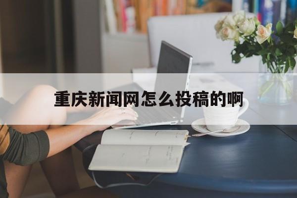 重庆新闻网怎么投稿的啊(重庆新闻网怎么投稿的啊视频)